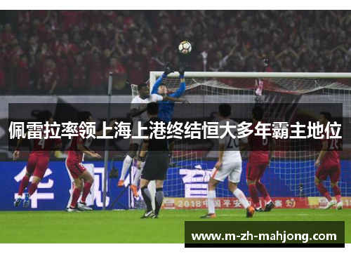 佩雷拉率领上海上港终结恒大多年霸主地位