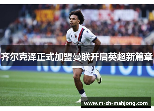 齐尔克泽正式加盟曼联开启英超新篇章